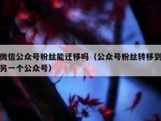 微信公众号粉丝能迁移吗（公众号粉丝转移到另一个公众号）