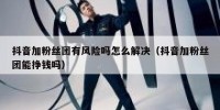 抖音加粉丝团有风险吗怎么解决（抖音加粉丝团能挣钱吗）