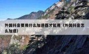 外国抖音要用什么加速器才能用（外国抖音怎么加速）