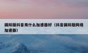 国际版抖音用什么加速器好（抖音国际版网络加速器）