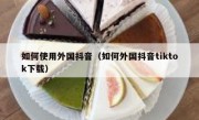 如何使用外国抖音（如何外国抖音tiktok下载）