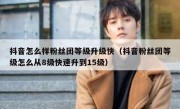 抖音怎么样粉丝团等级升级快（抖音粉丝团等级怎么从8级快速升到15级）
