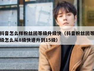 抖音怎么样粉丝团等级升级快（抖音粉丝团等级怎么从8级快速升到15级）