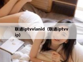 联通iptvvlanid（联通iptvvip）