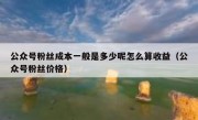 公众号粉丝成本一般是多少呢怎么算收益（公众号粉丝价格）