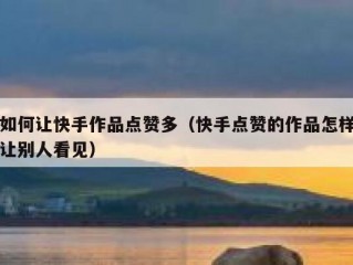 如何让快手作品点赞多（快手点赞的作品怎样让别人看见）
