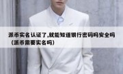 派币实名认证了,就能知道银行密码吗安全吗（派币需要实名吗）