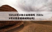 tiktok可以独立站链接吗（tiktok可以挂自建商城网址吗）
