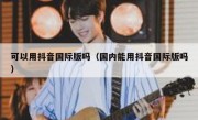 可以用抖音国际版吗（国内能用抖音国际版吗）