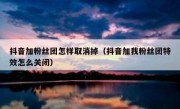 抖音加粉丝团怎样取消掉（抖音加我粉丝团特效怎么关闭）
