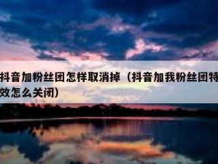 抖音加粉丝团怎样取消掉（抖音加我粉丝团特效怎么关闭）