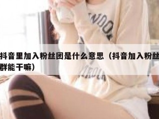 抖音里加入粉丝团是什么意思（抖音加入粉丝群能干嘛）