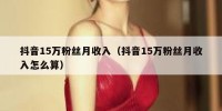 抖音15万粉丝月收入（抖音15万粉丝月收入怎么算）