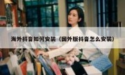 海外抖音如何安装（国外版抖音怎么安装）