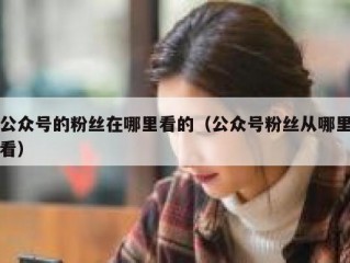 公众号的粉丝在哪里看的（公众号粉丝从哪里看）
