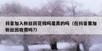抖音加入粉丝团花钱吗是真的吗（在抖音里加粉丝团收费吗?）