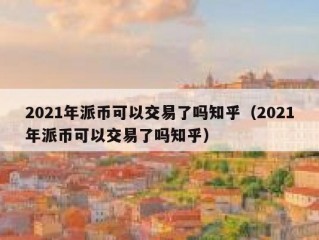 2021年派币可以交易了吗知乎（2021年派币可以交易了吗知乎）