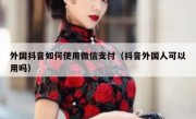 外国抖音如何使用微信支付（抖音外国人可以用吗）