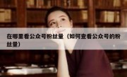 在哪里看公众号粉丝量（如何查看公众号的粉丝量）