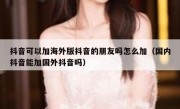 抖音可以加海外版抖音的朋友吗怎么加（国内抖音能加国外抖音吗）