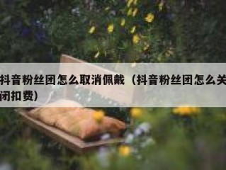 抖音粉丝团怎么取消佩戴（抖音粉丝团怎么关闭扣费）