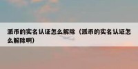 派币的实名认证怎么解除（派币的实名认证怎么解除啊）