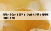 国外抖音怎么下载不了（为什么下载了国外版抖音打不开）