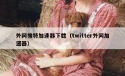 外网推特加速器下载（twitter外网加速器）