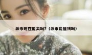 派币现在能卖吗?（派币能值钱吗）