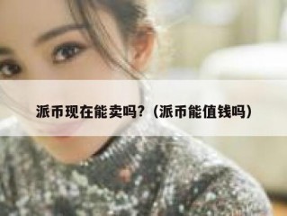 派币现在能卖吗?（派币能值钱吗）