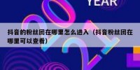 抖音的粉丝团在哪里怎么进入（抖音粉丝团在哪里可以查看）