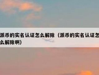 派币的实名认证怎么解除（派币的实名认证怎么解除啊）