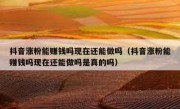 抖音涨粉能赚钱吗现在还能做吗（抖音涨粉能赚钱吗现在还能做吗是真的吗）