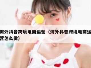 海外抖音跨境电商运营（海外抖音跨境电商运营怎么做）