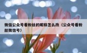 微信公众号看粉丝的昵称怎么改（公众号看粉丝微信号）