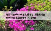 海外抖音tiktok怎么看不了（外国抖音tiktok进去怎么看不了?华为）