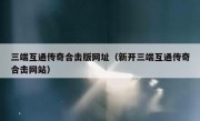 三端互通传奇合击版网址（新开三端互通传奇合击网站）