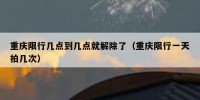 重庆限行几点到几点就解除了（重庆限行一天拍几次）