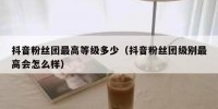 抖音粉丝团最高等级多少（抖音粉丝团级别最高会怎么样）