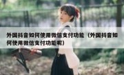 外国抖音如何使用微信支付功能（外国抖音如何使用微信支付功能呢）