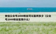 微信公众号2000粉丝可以盈利多少（公众号2000粉丝能做什么）