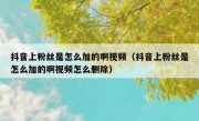 抖音上粉丝是怎么加的啊视频（抖音上粉丝是怎么加的啊视频怎么删除）