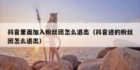 抖音里面加入粉丝团怎么退出（抖音进的粉丝团怎么退出）