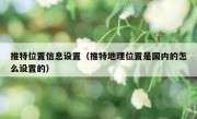 推特位置信息设置（推特地理位置是国内的怎么设置的）