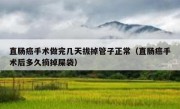 直肠癌手术做完几天拔掉管子正常（直肠癌手术后多久摘掉屎袋）