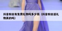 抖音粉丝有免费礼物吗多少钱（抖音粉丝送礼物真的吗）