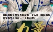 国际版抖音发布怎么没有一个人看（国际版抖音发布怎么没有一个人看过呢）