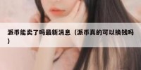 派币能卖了吗最新消息（派币真的可以换钱吗）