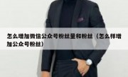怎么增加微信公众号粉丝量和粉丝（怎么样增加公众号粉丝）