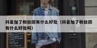 抖音加了粉丝团有什么好处（抖音加了粉丝团有什么好处吗）